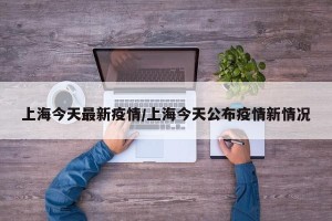 上海今天最新疫情/上海今天公布疫情新情况