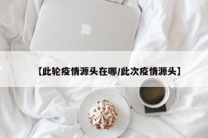 【此轮疫情源头在哪/此次疫情源头】