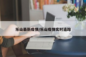 乐山最新疫情/乐山疫情实时追踪