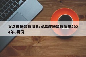 义乌疫情最新消息:义乌疫情最新消息2024年8月份
