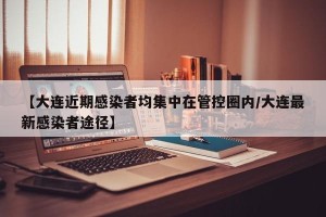 【大连近期感染者均集中在管控圈内/大连最新感染者途径】
