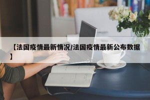【法国疫情最新情况/法国疫情最新公布数据】