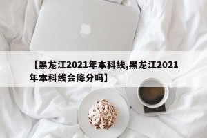 【黑龙江2021年本科线,黑龙江2021年本科线会降分吗】