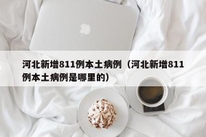 河北新增811例本土病例（河北新增811例本土病例是哪里的）