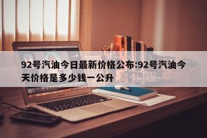 92号汽油今日最新价格公布:92号汽油今天价格是多少钱一公升