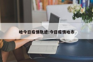哈今日疫情轨迹:今日疫情哈市