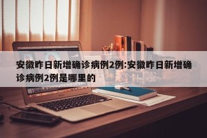安徽昨日新增确诊病例2例:安徽昨日新增确诊病例2例是哪里的