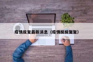 疫情反复最新消息（疫情反反复复）
