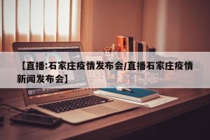 【直播:石家庄疫情发布会/直播石家庄疫情新闻发布会】