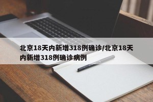 北京18天内新增318例确诊/北京18天内新增318例确诊病例