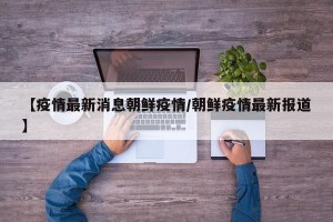 【疫情最新消息朝鲜疫情/朝鲜疫情最新报道】
