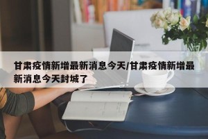 甘肃疫情新增最新消息今天/甘肃疫情新增最新消息今天封城了
