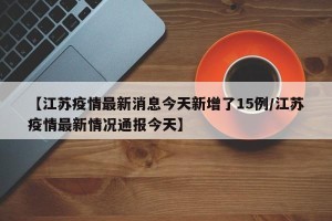【江苏疫情最新消息今天新增了15例/江苏疫情最新情况通报今天】