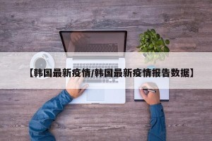 【韩国最新疫情/韩国最新疫情报告数据】