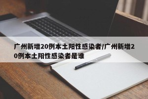 广州新增20例本土阳性感染者/广州新增20例本土阳性感染者是谁