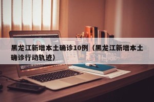 黑龙江新增本土确诊10例（黑龙江新增本土确诊行动轨迹）