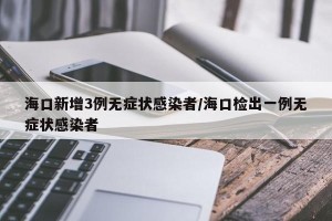 海口新增3例无症状感染者/海口检出一例无症状感染者