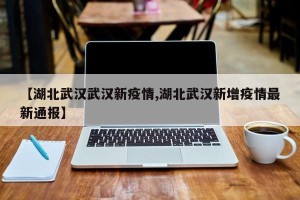 【湖北武汉武汉新疫情,湖北武汉新增疫情最新通报】
