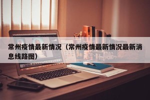 常州疫情最新情况（常州疫情最新情况最新消息线路图）