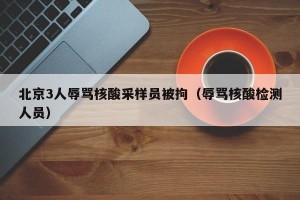 北京3人辱骂核酸采样员被拘（辱骂核酸检测人员）