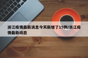 浙江疫情最新消息今天新增了15例/浙江疫情最新动态