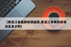 【黑龙江省最新疫情通报,黑龙江省最新疫情消息多少例】