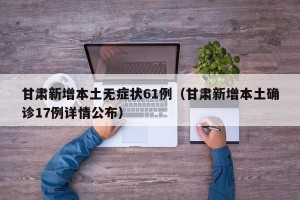 甘肃新增本土无症状61例（甘肃新增本土确诊17例详情公布）