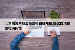 北京顺义两地出现混检初筛阳性:顺义四地核酸检测阳性