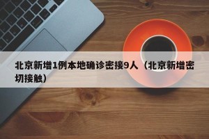 北京新增1例本地确诊密接9人（北京新增密切接触）