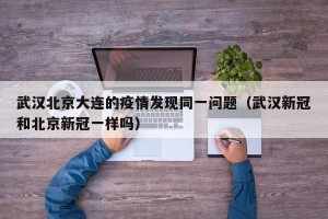 武汉北京大连的疫情发现同一问题（武汉新冠和北京新冠一样吗）
