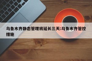 乌鲁木齐静态管理将延长三天:乌鲁木齐管控措施