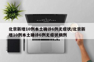北京新增10例本土确诊6例无症状/北京新增10例本土确诊6例无症状病例
