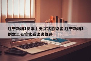 辽宁新增1例本土无症状感染者:辽宁新增1例本土无症状感染者轨迹