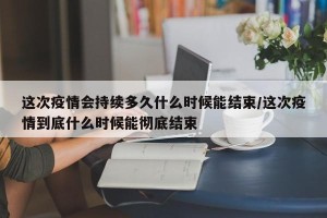 这次疫情会持续多久什么时候能结束/这次疫情到底什么时候能彻底结束