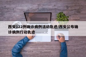 西安122例确诊病例活动轨迹/西安公布确诊病例行动轨迹
