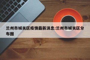 兰州市城关区疫情最新消息:兰州市城关区分布图