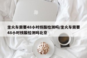 坐火车需要48小时核酸检测吗/坐火车需要48小时核酸检测吗北京