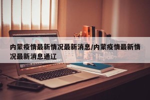 内蒙疫情最新情况最新消息/内蒙疫情最新情况最新消息通辽