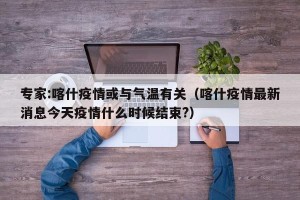 专家:喀什疫情或与气温有关（喀什疫情最新消息今天疫情什么时候结束?）