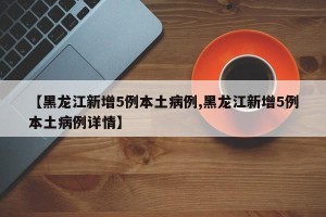 【黑龙江新增5例本土病例,黑龙江新增5例本土病例详情】