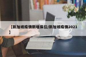 【新加坡疫情新增床位/新加坡疫情2021】