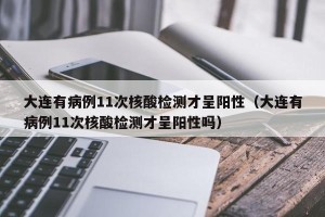 大连有病例11次核酸检测才呈阳性（大连有病例11次核酸检测才呈阳性吗）