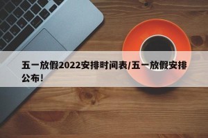 五一放假2022安排时间表/五一放假安排公布!