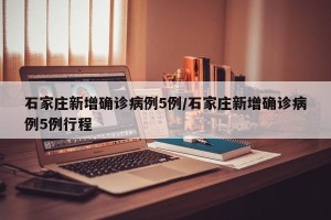 石家庄新增确诊病例5例/石家庄新增确诊病例5例行程