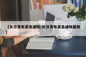 【长沙发布紧急通知/长沙发布紧急通知最新】