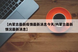 【内蒙古最新疫情最新消息今天/内蒙古最新情况最新消息】