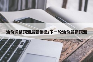 油价调整预测最新消息/下一轮油价最新预测