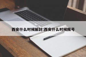 西安什么时候解封:西安什么时候限号