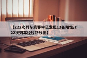 【Z22次列车乘客中已发现12名阳性/z22次列车经过路线图】