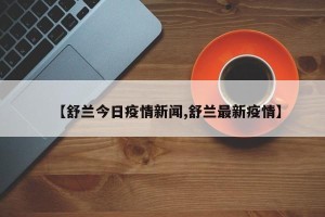 【舒兰今日疫情新闻,舒兰最新疫情】